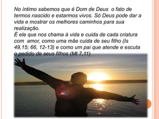 No íntimo sabemos que é Dom de Deus o fato de
termos nascido e estarmos vivos. Só Deus pode dar a
vida e mostrar os melhores caminhos para sua
realização.
É ele que nos chama à vida e cuida de cada criatura
com amor, como uma mãe cuida de seu filho (Is
49,15; 66, 12-13) e como um pai que atende e escuta
o pedido de seus filhos (Mt 7,11)
 