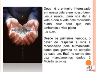 Deus é o primeiro interessado
em nossa vida e em nosso bem.
Jesus nasceu para nos dar a
vida e deu a vida dele morrendo
numa cruz para que nós
tenhamos a vida plena
(Jo 10,10).

Desde os primeiros tempos, o
dever de respeitar a vida é
reconhecido pela humanidade,
como que gravado no coração
de cada um. Está no centro dos
dez mandamentos dados à
Moisés (Ex 20,30).
 