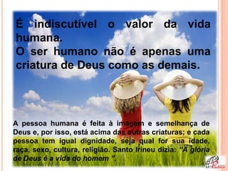 É indiscutível o valor da vida
humana.
O ser humano não é apenas uma
criatura de Deus como as demais.




A pessoa humana é feita à imagem e semelhança de
Deus e, por isso, está acima das outras criaturas; e cada
pessoa tem igual dignidade, seja qual for sua idade,
raça, sexo, cultura, religião. Santo Irineu dizia: “A glória
de Deus é a vida do homem ”.
 