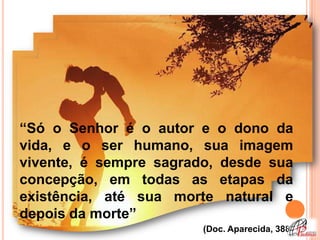 “Só o Senhor é o autor e o dono da
vida, e o ser humano, sua imagem
vivente, é sempre sagrado, desde sua
concepção, em todas as etapas da
existência, até sua morte natural e
depois da morte”
                        (Doc. Aparecida, 388)
 