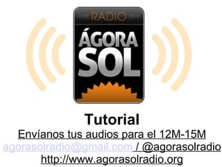 Tutorial
  Envíanos tus audios para el 12M-15M
agorasolradio@gmail.com / @agorasolradio
       http://www.agorasolradio.org
 