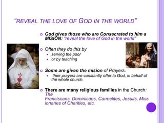 “REVEAL THE LOVE OF GOD IN THE WORLD”
 God gives those who are Consecrated to him a
MISION: “reveal the love of God in the world”
 Often they do this by
 serving the poor
 or by teaching
 Some are given the mision of Prayers.
 their prayers are constantly offer to God, in behalf of
the whole church.
 There are many religious families in the Church:
The
Franciscans, Dominicans, Carmelites, Jesuits, Miss
ionaries of Charities, etc.
 