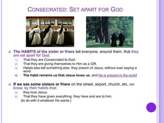 CONSECRATED: SET APART FOR GOD
 The HABITS of the sister or friars tell everyone, around them, that they
are set apart for God.
1) That they are Consecrated to God.
2) That they are giving themselves to Him as a Gift.
3) Habits also tell something else: they preach of Jesus, without ever saying a
word.
4) The habit remains us that Jesus loves us, and He is present in the world
 If we see some sisters or friars on the street, airport, church, etc, we
know, by their habits that:
a) they love Jesus.
b) That they have given everything, they have and are to him,
{to do with it whatever He wants.}
 
