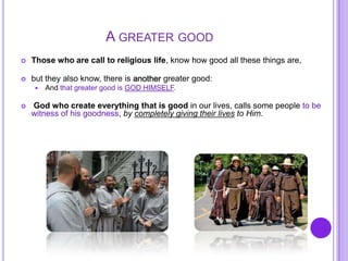 A GREATER GOOD
 Those who are call to religious life, know how good all these things are,
 but they also know, there is another greater good:
 And that greater good is GOD HIMSELF.
 God who create everything that is good in our lives, calls some people to be
witness of his goodness, by completely giving their lives to Him.
 