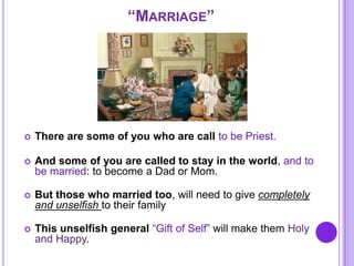 “MARRIAGE”
 There are some of you who are call to be Priest.
 And some of you are called to stay in the world, and to
be married: to become a Dad or Mom.
 But those who married too, will need to give completely
and unselfish to their family
 This unselfish general “Gift of Self” will make them Holy
and Happy.
 