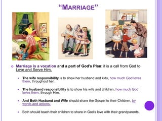 “MARRIAGE”
 Marriage is a vocation and a part of God’s Plan: it is a call from God to
Love and Serve Him.
 The wife responsibility is to show her husband and kids, how much God loves
them, throughout her.
 The husband responsibility is to show his wife and children, how much God
loves them, through Him.
 And Both Husband and Wife should share the Gospel to their Children, by
words and actions.
 Both should teach their children to share in God’s love with their grandparents.
 