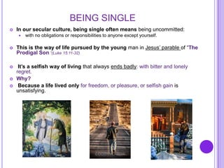 BEING SINGLE
 In our secular culture, being single often means being uncommitted:
 with no obligations or responsibilities to anyone except yourself.
 This is the way of life pursued by the young man in Jesus’ parable of “The
Prodigal Son.”(Luke 15:11-32)
 It’s a selfish way of living that always ends badly: with bitter and lonely
regret.
 Why?
 Because a life lived only for freedom, or pleasure, or selfish gain is
unsatisfying.
 