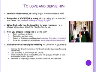 TO LOVE AND SERVE HIM
 In which vocation God, is calling to you to love and serve him?
 Remember a VOCATION is a way, God is calling you to love him
and Serve Him, and will make you happy & joyful
 When God calls you, he is waiting for your response. He is
always talking to us about the Plan he has for us .
 How you prepare to respond to God’s call?
a) Open your heart and pray
b) Talk to him and then listen.
c) Talking to God takes quiet listening {very often God talks in the silent}
d) Know him by reading the Scriptures {especially the New Testament}
 Another source and help on listening for God’s will in your life is:
 listening the Church: remember the Church is in the business of making
people holy.
 God is working in, and through the Church.
 The Sacraments are a source of life, and will give you strength, to hear
and respond to your vocation.
 have time to prepare your heart, to listen God’s call and respond
 