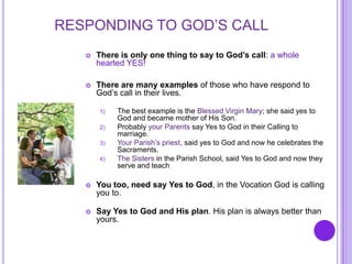 RESPONDING TO GOD’S CALL
 There is only one thing to say to God’s call: a whole
hearted YES!
 There are many examples of those who have respond to
God’s call in their lives.
1) The best example is the Blessed Virgin Mary; she said yes to
God and became mother of His Son.
2) Probably your Parents say Yes to God in their Calling to
marriage.
3) Your Parish’s priest, said yes to God and now he celebrates the
Sacraments.
4) The Sisters in the Parish School, said Yes to God and now they
serve and teach
 You too, need say Yes to God, in the Vocation God is calling
you to.
 Say Yes to God and His plan. His plan is always better than
yours.
 