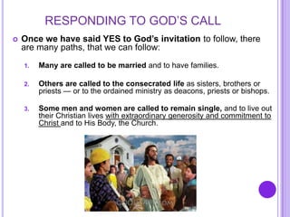 RESPONDING TO GOD’S CALL
 Once we have said YES to God’s invitation to follow, there
are many paths, that we can follow:
1. Many are called to be married and to have families.
2. Others are called to the consecrated life as sisters, brothers or
priests — or to the ordained ministry as deacons, priests or bishops.
3. Some men and women are called to remain single, and to live out
their Christian lives with extraordinary generosity and commitment to
Christ and to His Body, the Church.
 