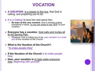 VOCATION
 A VOCATION: is a mision in this live, that God is
calling, and preparing you to do.
 It is a Calling! to love him and serve him.
 So even at this very moment, God is already putting
everything in place, so you are ready to say YES! To your
vocation.
 Everyone has a vocation. God calls and invites all
to his Saving Plan.
 Whatever God is calling you to be, your vocation is a small
part of the vocation of the Church.
 What is the Vocation of the Church?:
“To make people Holy”
 If the Vocation of the Church is to make people
holy,
 then, your vocation is to help make everyone
holy, beginning with yourself.
 