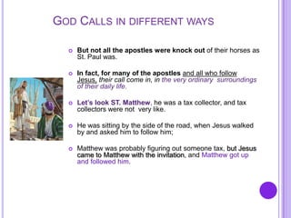 GOD CALLS IN DIFFERENT WAYS
 But not all the apostles were knock out of their horses as
St. Paul was.
 In fact, for many of the apostles and all who follow
Jesus, their call come in, in the very ordinary surroundings
of their daily life.
 Let’s look ST. Matthew, he was a tax collector, and tax
collectors were not very like.
 He was sitting by the side of the road, when Jesus walked
by and asked him to follow him;
 Matthew was probably figuring out someone tax, but Jesus
came to Matthew with the invitation, and Matthew got up
and followed him.
 
