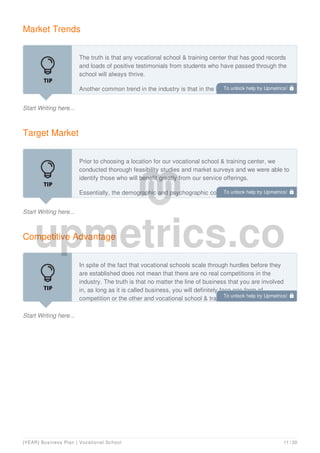 Market Trends
Start Writing here...
The truth is that any vocational school & training center that has good records
and loads of positive testimonials from students who have passed through the
school will always thrive.
Another common trend in the industry is that in the bid to survive the global
economic meltdown and to ensure a steady flow of income to effectively run
Target Market
Start Writing here...
Prior to choosing a location for our vocational school & training center, we
conducted thorough feasibility studies and market surveys and we were able to
identify those who will benefit greatly from our service offerings.
Essentially, the demographic and psychographic composition of those who
require our services cut across individuals, school leavers, corporate
Competitive Advantage
Start Writing here...
In spite of the fact that vocational schools scale through hurdles before they
are established does not mean that there are no real competitions in the
industry. The truth is that no matter the line of business that you are involved
in, as long as it is called business, you will definitely face one form of
competition or the other and vocational school & training center is not an
To unlock help try Upmetrics! 
To unlock help try Upmetrics! 
To unlock help try Upmetrics! 
[YEAR] Business Plan | Vocational School 11 / 20
 