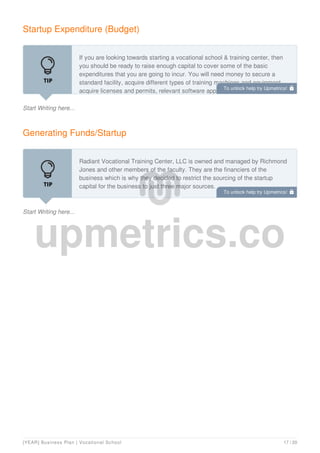 Startup Expenditure (Budget)
Start Writing here...
If you are looking towards starting a vocational school & training center, then
you should be ready to raise enough capital to cover some of the basic
expenditures that you are going to incur. You will need money to secure a
standard facility, acquire different types of training machines and equipment,
acquire licenses and permits, relevant software apps and you will need money
Generating Funds/Startup
Start Writing here...
Radiant Vocational Training Center, LLC is owned and managed by Richmond
Jones and other members of the faculty. They are the financiers of the
business which is why they decided to restrict the sourcing of the startup
capital for the business to just three major sources.
To unlock help try Upmetrics! 
To unlock help try Upmetrics! 
[YEAR] Business Plan | Vocational School 17 / 20
 