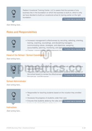 Start Writing here...
Radiant Vocational Training Center, LLC is aware that the success of any
business lies in the foundation on which the business is built on, which is why
we have decided to build our vocational school & training center on the right
foundation.
We want to build a business with a dedicated workforce who will go all the way
Roles and Responsibilities
Head of the School / School Coordinator:
Start writing here...
Increases management’s effectiveness by recruiting, selecting, orienting,
training, coaching, counselings, and disciplining managers;
communicating values, strategies, and objectives; assigning
accountability; planning, monitoring, and appraising job results
Creates, communicates, and implements the organization's vision,
School Administrator
Start writing here...
Responsible for overseeing the smooth running of HR and administrative
tasks for the school
Regularly hold meetings with key stakeholders (students and member of
the school board) to review the effectiveness of the schools’ Policies,
Procedures, and Processes
Instructors
Start writing here...
Responsible for teaching students based on the vocation they enrolled
for.
Accesses the progress of students under their care
Ensures that students abide by the rules and regulations of the regulating
bodies in the United States of America
To unlock help try Upmetrics! 
To unlock help try Upmetrics! 
To unlock help try Upmetrics! 
To unlock help try Upmetrics! 
[YEAR] Business Plan | Vocational School 6 / 20
 