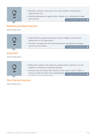 Marketing and Sales Executive
Start writing here...
Identifies, priorities, and reach out to new students, and business
opportunities et al
Identifies development opportunities; follows up on development leads
and contacts
Develops, executes, and evaluates new plans for expanding increase
Accountant
Start writing here...
Responsible for preparing financial reports, budgets, and financial
statements for the organization
Provides management with financial analyses, development budgets,
and accounting reports
Responsible for financial forecasting and risk analysis.
Client Service Executive
Start writing here...
Welcomes students and visitors by greeting them in person or on the
telephone; answering or directing inquiries.
Ensures that all contacts with clients (e-mail, walk-In center, SMS, or
phone) provide the client with a personalized customer service
experience of the highest level
To unlock help try Upmetrics! 
To unlock help try Upmetrics! 
To unlock help try Upmetrics! 
[YEAR] Business Plan | Vocational School 7 / 20
 