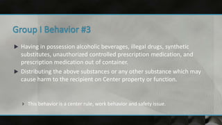  Having in possession alcoholic beverages, illegal drugs, synthetic
substitutes, unauthorized controlled prescription medication, and
prescription medication out of container.
 Distributing the above substances or any other substance which may
cause harm to the recipient on Center property or function.
 This behavior is a center rule, work behavior and safety issue.
 