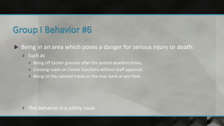  Being in an area which poses a danger for serious injury or death:
 Such as
 Being off Center grounds after the posted deadline times,
 Crossing roads on Center functions without staff approval,
 Being on the railroad tracks or the river bank at any time.
 This behavior is a safety issue.
 