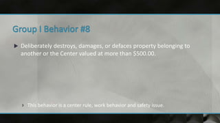  Deliberately destroys, damages, or defaces property belonging to
another or the Center valued at more than $500.00.
 This behavior is a center rule, work behavior and safety issue.
 