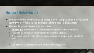  Being involved in any behavior on campus or off campus which is considered
severely detrimental to the mission of The Perkins Training Center.
 This would include, but not be limited to,
 Extreme acts of disturbance in the presence of members of the community,
 Having to call emergency responders to de-escalate a situation,
 A consumer being arrested while on campus or on a off campus facility sponsored
event.
 This behavior is a center rule, work behavior and safety issue.
 