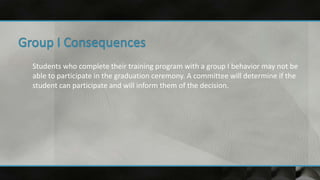 Students who complete their training program with a group I behavior may not be
able to participate in the graduation ceremony. A committee will determine if the
student can participate and will inform them of the decision.
 