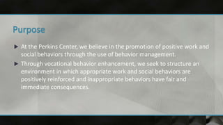  At the Perkins Center, we believe in the promotion of positive work and
social behaviors through the use of behavior management.
 Through vocational behavior enhancement, we seek to structure an
environment in which appropriate work and social behaviors are
positively reinforced and inappropriate behaviors have fair and
immediate consequences.
 