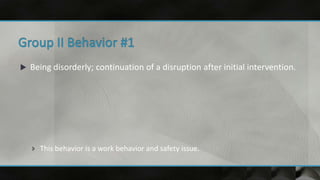 Being disorderly; continuation of a disruption after initial intervention.
 This behavior is a work behavior and safety issue.
 