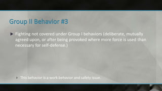  Fighting not covered under Group I behaviors (deliberate, mutually
agreed upon, or after being provoked where more force is used than
necessary for self-defense.)
 This behavior is a work behavior and safety issue.
 