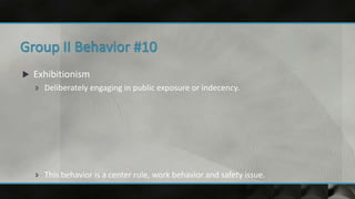  Exhibitionism
 Deliberately engaging in public exposure or indecency.
 This behavior is a center rule, work behavior and safety issue.
 