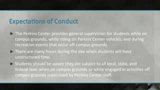  The Perkins Center provides general supervision for students while on
campus grounds, while riding on Perkins Center vehicles, and during
recreation events that occur off campus grounds.
 There are many hours during the day when students will have
unstructured time.
 Students should be aware they are subject to all local, state, and
federal laws when on campus grounds or while engaged in activities off
campus grounds supervised by Perkins Center staff.
 