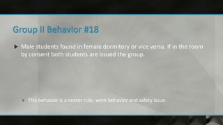  Male students found in female dormitory or vice versa. If in the room
by consent both students are issued the group.
 This behavior is a center rule, work behavior and safety issue.
 