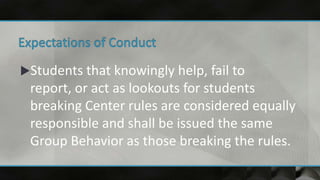 Students that knowingly help, fail to
report, or act as lookouts for students
breaking Center rules are considered equally
responsible and shall be issued the same
Group Behavior as those breaking the rules.
 