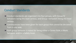  Conduct standards are organized into four groups, with Group IV
behaviors being the least serious, and Group I behaviors being the most
serious.
 Consequences have been given for each group that cannot be deviated
from in any way.
 Each group behavior is noted for being either a Center Rule, a Work
Behavior, and/or a Safety Issue.
 