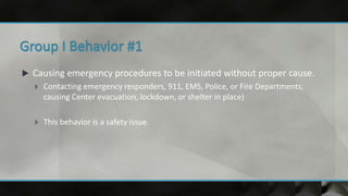  Causing emergency procedures to be initiated without proper cause.
 Contacting emergency responders, 911, EMS, Police, or Fire Departments,
causing Center evacuation, lockdown, or shelter in place)
 This behavior is a safety issue.
 