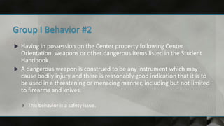  Having in possession on the Center property following Center
Orientation, weapons or other dangerous items listed in the Student
Handbook.
 A dangerous weapon is construed to be any instrument which may
cause bodily injury and there is reasonably good indication that it is to
be used in a threatening or menacing manner, including but not limited
to firearms and knives.
 This behavior is a safety issue.
 