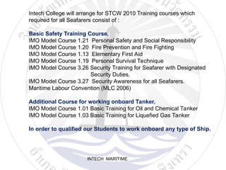 INTECH MARITIME
Intech College will arrange for STCW 2010 Training courses which
required for all Seafarers consist of :
Basic Safety Training Course.
IMO Model Course 1.21 Personal Safety and Social Responsibility
IMO Model Course 1.20 Fire Prevention and Fire Fighting
IMO Model Course 1.13 Elementary First Aid
IMO Model Course 1.19 Personal Survival Technique
IMO Model Course 3.26 Security Training for Seafarer with Designated
Security Duties.
IMO Model Course 3.27 Security Awareness for all Seafarers.
Maritime Labour Convention (MLC 2006)
Additional Course for working onboard Tanker.
IMO Model Course 1.01 Basic Training for Oil and Chemical Tanker
IMO Model Course 1.03 Basic Training for Liquefied Gas Tanker
In order to qualified our Students to work onboard any type of Ship.
 