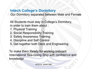 INTECH MARITIME
Intech College’s Dormitory
Our Dormitory separated between Male and Female
All Students must stay in College’s Dormitory,
in order to train them about :
1. Physical Training
2. Social Responsibility Training
3. Safety Awareness Training
4. Discipline and Self Control
5. Get together both Deck and Engineering
To make them Ready for working onboard
International Sea-Going Ship with confidence and
knowledge
 