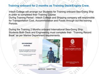 INTECH MARITIME
Training onboard for 2 months as Training Deck/Engine Crew.
Intech College will arrange our Students for Training onboard Sea-Going Ship
in order to completed their Training Course
During Training Period : Intech College and Shipping company will responsible
for Transportation Cost, Accommodation and Foods through out the training
Periods.
During the Training 2 Months onboard International Sea-Going Ship.
Students Both Deck and Engineering must complete their “Training Record
Book” as per Marine Department requirements.
 