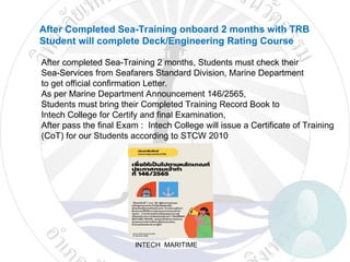INTECH MARITIME
After Completed Sea-Training onboard 2 months with TRB
Student will complete Deck/Engineering Rating Course
After completed Sea-Training 2 months, Students must check their
Sea-Services from Seafarers Standard Division, Marine Department
to get official confirmation Letter.
As per Marine Department Announcement 146/2565,
Students must bring their Completed Training Record Book to
Intech College for Certify and final Examination,
After pass the final Exam : Intech College will issue a Certificate of Training
(CoT) for our Students according to STCW 2010
 