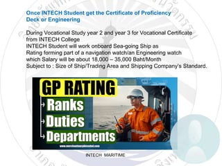 INTECH MARITIME
Once INTECH Student get the Certificate of Proficiency
Deck or Engineering
During Vocational Study year 2 and year 3 for Vocational Certificate
from INTECH College
INTECH Student will work onboard Sea-going Ship as
Rating forming part of a navigation watch/an Engineering watch
which Salary will be about 18,000 – 35,000 Baht/Month
Subject to : Size of Ship/Trading Area and Shipping Company’s Standard.
 
