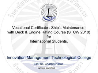 INTECH MARITIME
Vocational Certificate : Ship’s Maintenance
with Deck & Engine Rating Course (STCW 2010)
for
International Students.
Innovation Management Technological College
BanPho, Chachoengsao
 