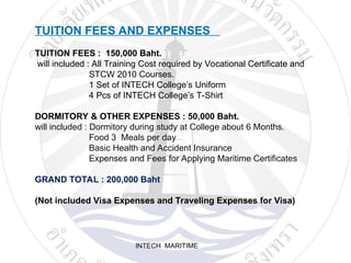 INTECH MARITIME
TUITION FEES AND EXPENSES
TUITION FEES : 150,000 Baht.
will included : All Training Cost required by Vocational Certificate and
STCW 2010 Courses.
1 Set of INTECH College’s Uniform
4 Pcs of INTECH College’s T-Shirt
DORMITORY & OTHER EXPENSES : 50,000 Baht.
will included : Dormitory during study at College about 6 Months.
Food 3 Meals per day
Basic Health and Accident Insurance
Expenses and Fees for Applying Maritime Certificates
GRAND TOTAL : 200,000 Baht
(Not included Visa Expenses and Traveling Expenses for Visa)
 