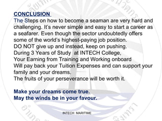 INTECH MARITIME
CONCLUSION
The Steps on how to become a seaman are very hard and
challenging. It’s never simple and easy to start a career as
a seafarer. Even though the sector undoubtedly offers
some of the world’s highest-paying job position.
DO NOT give up and instead, keep on pushing.
During 3 Years of Study at INTECH College,
Your Earning from Training and Working onboard
Will pay back your Tuition Expenses and can support your
family and your dreams.
The fruits of your perseverance will be worth it.
Make your dreams come true.
May the winds be in your favour.
 