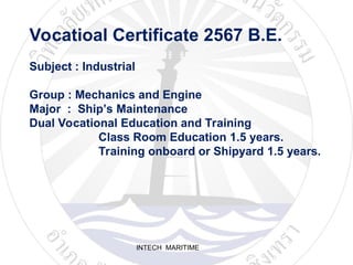 INTECH MARITIME
Vocatioal Certificate 2567 B.E.
Subject : Industrial
Group : Mechanics and Engine
Major : Ship’s Maintenance
Dual Vocational Education and Training
Class Room Education 1.5 years.
Training onboard or Shipyard 1.5 years.
 
