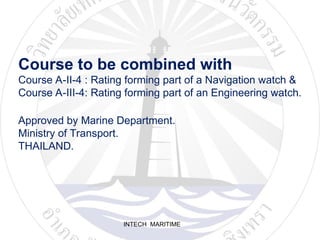 INTECH MARITIME
Course to be combined with
Course A-II-4 : Rating forming part of a Navigation watch &
Course A-III-4: Rating forming part of an Engineering watch.
Approved by Marine Department.
Ministry of Transport.
THAILAND.
 
