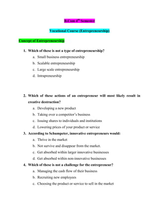 B.Com 4th
Semester
Vocational Course (Entrepreneurship)
Concept of Entrepreneurship
1. Which of these is not a type of entrepreneurship?
a. Small business entrepreneurship
b. Scalable entrepreneurship
c. Large scale entrepreneurship
d. Intrapreneurship
2. Which of these actions of an entrepreneur will most likely result in
creative destruction?
a. Developing a new product
b. Taking over a competitor’s business
c. Issuing shares to individuals and institutions
d. Lowering prices of your product or service
3. According to Schumpeter, innovative entrepreneurs would:
a. Thrive in the market
b. Not survive and disappear from the market.
c. Get absorbed within larger innovative businesses
d. Get absorbed within non-innovative businesses
4. Which of these is not a challenge for the entrepreneur?
a. Managing the cash flow of their business
b. Recruiting new employees
c. Choosing the product or service to sell in the market
 