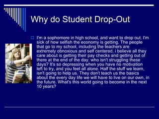 Why do Student Drop-Out I'm a sophomore in high school, and want to drop out. I'm sick of how selfish the economy is getting. The people that go to my school, including the teachers are extremely obnoxious and self centered. i believe all they care about is getting their pay checks and getting out of there at the end of the day. who isn't struggling these days? It's so depressing when you have no motivation left to try, and you feel all alone. Half the stuff we learn, isn't going to help us. They don't teach us the basics about the every day life we will have to live on our own, in the future. What's this world going to become in the next 10 years? 