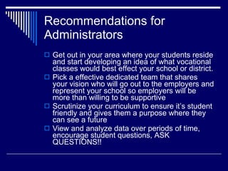 Recommendations for Administrators Get out in your area where your students reside and start developing an idea of what vocational classes would best effect your school or district. Pick a effective dedicated team that shares your vision who will go out to the employers and represent your school so employers will be more than willing to be supportive Scrutinize your curriculum to ensure it’s student friendly and gives them a purpose where they can see a future View and analyze data over periods of time, encourage student questions, ASK QUESTIONS!! 
