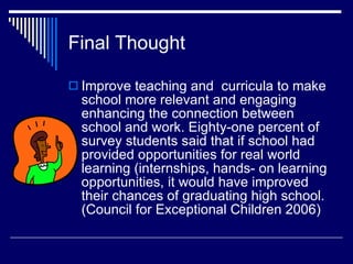 Final Thought  Improve teaching and  curricula to make school more relevant and engaging enhancing the connection between school and work. Eighty-one percent of survey students said that if school had provided opportunities for real world learning (internships, hands- on learning opportunities, it would have improved their chances of graduating high school. (Council for Exceptional Children 2006) 
