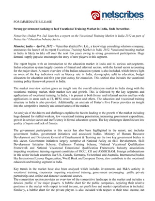 FOR IMMEDIATE RELEASE

Strong government backing to fuel Vocational Training Market in India, finds Netscribes

Netscribes (India) Pvt. Ltd. launches a report on the Vocational Training Market in India 2012 as part of
Netscribes’ Education Industry Series.

Mumbai, India – April 6, 2012 – Netscribes (India) Pvt. Ltd., a knowledge consulting solutions company,
announces the launch of its report Vocational Training Market in India 2012. Vocational training market
in India is likely to take off over the next few years owing to strong government participation. Huge
demand-supply gap also encourages the entry of new players in this segment.

The report begins with an introduction to the education market in India and its various sub-segments.
Indian education system largely consists of formal and informal sectors, with the formal sector accounting
for the major share. A macro overview of the Indian education system is also included, which throws light
on some of the key indicators such as literacy rate in India, demographic split in education, budget
allocation for education and five year plan outlay for education. This section also includes the vocational
training policy framework present in India.

The market overview section gives an insight into the overall education market in India along with the
vocational training market, their market size and growth. This is followed by the key segments and
applications of vocational training. In India, it is present in both formal and informal sectors and has wide
applications in areas such as IT, BFSI, retail, aviation and others. The education and vocational training
structure in India is also provided. Additionally, an analysis of Porter’s Five Forces provides an insight
into the competitive intensity and attractiveness of the market.

An analysis of the drivers and challenges explains the factors leading to the growth of the market including
huge demand for skilled workers, low vocational training penetration, increasing government expenditure,
growth in service sector and inefficiency in formal education system. The key challenges identified are low
quality of inputs and lack of finance.

The government participation in this sector has also been highlighted in the report, and includes
government bodies, government initiatives and associated bodies. Ministry of Human Resource
Development and Directorate General of Employment & Training are the two key government bodies in
this sector. Government initiatives largely comprise of National Policy on Skill Development, Skill
Development Initiative Scheme, Craftsmen Training Scheme, National Vocational Qualification
Framework and National Vocational Educational Qualification Framework. Industry associations
impacting vocational training segment constitutes of FICCI, CII and ASSOCHAM. Foreign collaborations
in this sector include countries like UK, Canada, Germany, Switzerland and Australia. International bodies
like International Labour Organization, World Bank and European Union, also contribute to the vocational
education and training segment in India.

Key trends in the market have also been analysed which includes investments and M&A activity in
vocational training, corporates imparting vocational training, government encouraging public private
partnerships and, online and distance vocational courses.
The competition section provides an overview of the competitive landscape in the market and includes a
detailed profile of the major players. A bubble chart for the public companies, depicting their relative
positions in the market with respect to total income, net profit/loss and market capitalization is included.
Similarly, a bubble chart for the private players is also included with respect to their total income, net
 